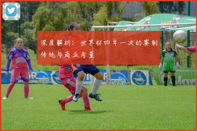 深度解析:世界杯四年一次的赛制传统与商业考量