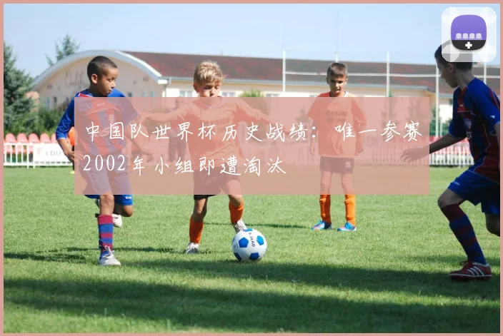 中国队世界杯历史战绩:唯一参赛2002年小组即遭淘汰